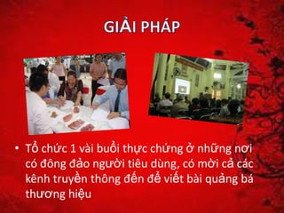 • Tổ chức 1 vài buổi thực chứng ở những nơi
có đông đảo người tiêu dùng, có mời cả các
kênh truyền thông đến để viết bài quảng bá
thương hiệu
 