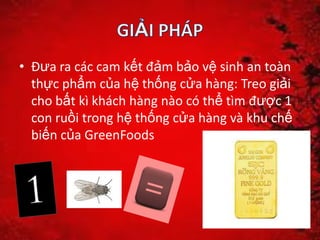 • Đưa ra các cam kết đảm bảo vệ sinh an toàn
thực phẩm của hệ thống cửa hàng: Treo giải
cho bất kì khách hàng nào có thể tìm được 1
con ruồi trong hệ thống cửa hàng và khu chế
biến của GreenFoods
 