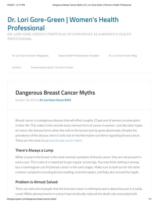 10/20/21, 12:13 PM Dangerous Breast Cancer Myths | Dr. Lori Gore-Green | Women's Health Professional
drlorigore-green.com/dangerous-breast-cancer-myths/ 1/3
Dr. Lori Gore-Green | Women's Health
Professional
DR. LORI GORE-GREEN'S PORTFOLIO OF EXPERIENCE AS A WOMEN'S HEALTH
PROFESSIONAL
Dangerous Breast Cancer Myths
October 20, 2021 by Dr. Lori Gore-Green (Edit)
Breast cancer is a dangerous disease that will affect roughly 13 percent of women at some point
in their life. This makes it the second-most common form of cancer in women. Just like other types
of cancer, the disease forms when the cells in the breast start to grow abnormally. Despite the
prevalence of the disease, there is still a lot of misinformation out there regarding breast cancer.
These are the most dangerous breast cancer myths.
There’s Always a Lump
While a lump in the breast is the most common symptom of breast cancer, they are not present in
every case. This is why it is important to get regular screenings. You may think nothing is wrong,
but a mammogram can find breast cancer in the early stages. Make sure to look out for the other
common symptoms including breast swelling, inverted nipples, and flaky skin around the nipple.
Problem is Almost Solved
There are still a lot of people that think breast cancer is nothing to worry about because it is easily
cured. While advancements in science have drastically reduced the death rate associated with
Dr. Lori Gore-Green’s Biography 
 Texas Health Presbyterian Hospital 
 Dr. Lori Gore-Green Blog 

Contact 
 Presentations by Dr. Lori Gore-Green
 