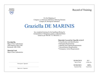Record of Training
For the Shipping of
Category A, Infectious Substance Affecting Humans
Category B, Biological Substance
Graziella DE MARINIS
has completed training for the handling/offering for
transportation of dangerous goods as indicated below
Tested as per 49CFR 172.700/IATA 1.5
Provided By:
Mayo Clinic Laboratories
3050 Superior Drive NW
Rochester, MN 55901
Material Used:
Mayo Clinic Laboratories
Materials Covered for Class/Div 6.2 & 9
* Classification and Identification
* Packaging Requirements
* Marking and Labeling Requirements
* Documentation Requirements
* Emergency Action Requirements
Participants’ Signature
Supervisor’s Signature
Date of Exam
05/04/2019
Expiration Date
05/04/2021
Contact Hrs
0.5
Exam Score
100%
 