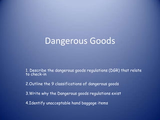 Dangerous Goods

1. Describe the dangerous goods regulations (DGR) that relate
to check-in

2.Outline the 9 classifications of dangerous goods

3.Write why the Dangerous goods regulations exist

4.Identify unacceptable hand baggage items
 