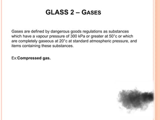 GLASS 2 – GASES
Gases are defined by dangerous goods regulations as substances
which have a vapour pressure of 300 kPa or greater at 50°c or which
are completely gaseous at 20°c at standard atmospheric pressure, and
items containing these substances.
Ex:Compressed gas.
 