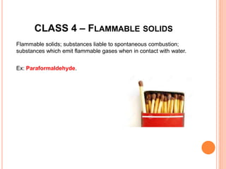 CLASS 4 – FLAMMABLE SOLIDS
Flammable solids; substances liable to spontaneous combustion;
substances which emit flammable gases when in contact with water.
Ex: Paraformaldehyde.
 