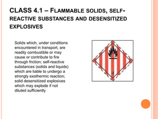 CLASS 4.1 – FLAMMABLE SOLIDS, SELF-
REACTIVE SUBSTANCES AND DESENSITIZED
EXPLOSIVES
Solids which, under conditions
encountered in transport, are
readily combustible or may
cause or contribute to fire
through friction; self-reactive
substances (solids and liquids)
which are liable to undergo a
strongly exothermic reaction;
solid desensitized explosives
which may explode if not
diluted sufficiently
 
