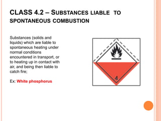 CLASS 4.2 – SUBSTANCES LIABLE TO
SPONTANEOUS COMBUSTION
Substances (solids and
liquids) which are liable to
spontaneous heating under
normal conditions
encountered in transport, or
to heating up in contact with
air, and being then liable to
catch fire;
Ex: White phosphorus
 