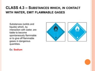 CLASS 4.3 – SUBSTANCES WHICH, IN CONTACT
WITH WATER, EMIT FLAMMABLE GASES
Substances (solids and
liquids) which, by
interaction with water, are
liable to become
spontaneously flammable
or to give off flammable
gases in dangerous
quantities.
Ex: Sodium
 