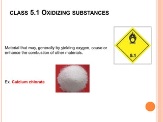 CLASS 5.1 OXIDIZING SUBSTANCES
Material that may, generally by yielding oxygen, cause or
enhance the combustion of other materials.
Ex. Calcium chlorate
 