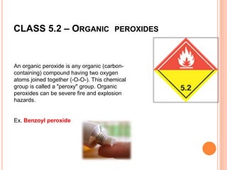 CLASS 5.2 – ORGANIC PEROXIDES
An organic peroxide is any organic (carbon-
containing) compound having two oxygen
atoms joined together (-O-O-). This chemical
group is called a "peroxy" group. Organic
peroxides can be severe fire and explosion
hazards.
Ex. Benzoyl peroxide
 