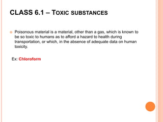 CLASS 6.1 – TOXIC SUBSTANCES
 Poisonous material is a material, other than a gas, which is known to
be so toxic to humans as to afford a hazard to health during
transportation, or which, in the absence of adequate data on human
toxicity.
Ex: Chloroform
 