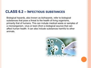CLASS 6.2 – INFECTIOUS SUBSTANCES
Biological hazards, also known as biohazards, refer to biological
substances that pose a threat to the health of living organisms,
primarily that of humans. This can include medical waste or samples of
a microorganism, virus or toxin (from a biological source) that can
affect human health. It can also include substances harmful to other
animals.
 