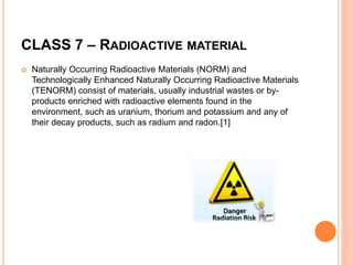 CLASS 7 – RADIOACTIVE MATERIAL
 Naturally Occurring Radioactive Materials (NORM) and
Technologically Enhanced Naturally Occurring Radioactive Materials
(TENORM) consist of materials, usually industrial wastes or by-
products enriched with radioactive elements found in the
environment, such as uranium, thorium and potassium and any of
their decay products, such as radium and radon.[1]
 