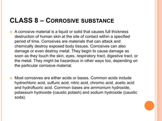 CLASS 8 – CORROSIVE SUBSTANCE
 A corrosive material is a liquid or solid that causes full thickness
destruction of human skin at the site of contact within a specified
period of time. Corrosives are materials that can attack and
chemically destroy exposed body tissues. Corrosives can also
damage or even destroy metal. They begin to cause damage as
soon as they touch the skin, eyes, respiratory tract, digestive tract, or
the metal. They might be hazardous in other ways too, depending on
the particular corrosive material.
 Most corrosives are either acids or bases. Common acids include
hydrochloric acid, sulfuric acid, nitric acid, chromic acid, acetic acid
and hydrofluoric acid. Common bases are ammonium hydroxide,
potassium hydroxide (caustic potash) and sodium hydroxide (caustic
soda).
 