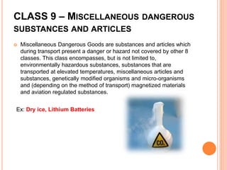CLASS 9 – MISCELLANEOUS DANGEROUS
SUBSTANCES AND ARTICLES
 Miscellaneous Dangerous Goods are substances and articles which
during transport present a danger or hazard not covered by other 8
classes. This class encompasses, but is not limited to,
environmentally hazardous substances, substances that are
transported at elevated temperatures, miscellaneous articles and
substances, genetically modified organisms and micro-organisms
and (depending on the method of transport) magnetized materials
and aviation regulated substances.
Ex: Dry ice, Lithium Batteries
 