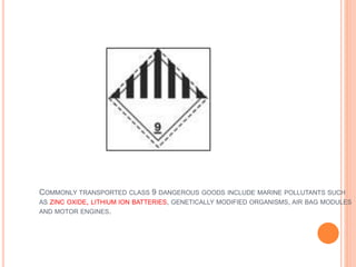 COMMONLY TRANSPORTED CLASS 9 DANGEROUS GOODS INCLUDE MARINE POLLUTANTS SUCH
AS ZINC OXIDE, LITHIUM ION BATTERIES, GENETICALLY MODIFIED ORGANISMS, AIR BAG MODULES
AND MOTOR ENGINES.
 