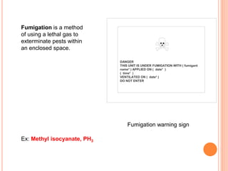 DANGER
THIS UNIT IS UNDER FUMIGATION WITH ( fumigant
name* ) APPLIED ON ( date* )
( time* )
VENTILATED ON ( date* )
DO NOT ENTER
Fumigation warning sign
Fumigation is a method
of using a lethal gas to
exterminate pests within
an enclosed space.
Ex: Methyl isocyanate, PH3
 