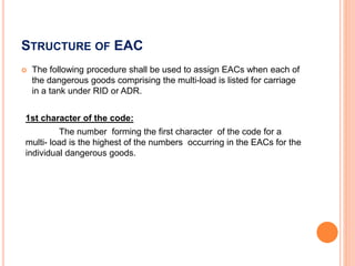 STRUCTURE OF EAC
 The following procedure shall be used to assign EACs when each of
the dangerous goods comprising the multi-load is listed for carriage
in a tank under RID or ADR.
1st character of the code:
The number forming the first character of the code for a
multi- load is the highest of the numbers occurring in the EACs for the
individual dangerous goods.
 