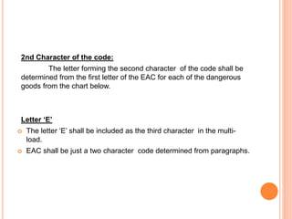 2nd Character of the code:
The letter forming the second character of the code shall be
determined from the first letter of the EAC for each of the dangerous
goods from the chart below.
Letter ‘E’
 The letter ‘E’ shall be included as the third character in the multi-
load.
 EAC shall be just a two character code determined from paragraphs.
 