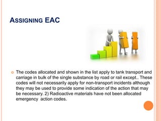 ASSIGNING EAC
 The codes allocated and shown in the list apply to tank transport and
carriage in bulk of the single substance by road or rail except.. These
codes will not necessarily apply for non-transport incidents although
they may be used to provide some indication of the action that may
be necessary. 2) Radioactive materials have not been allocated
emergency action codes.
 