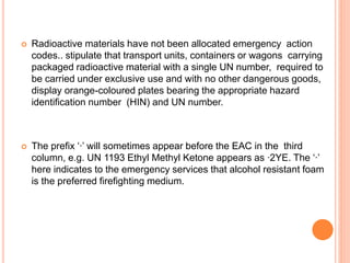  Radioactive materials have not been allocated emergency action
codes.. stipulate that transport units, containers or wagons carrying
packaged radioactive material with a single UN number, required to
be carried under exclusive use and with no other dangerous goods,
display orange-coloured plates bearing the appropriate hazard
identification number (HIN) and UN number.
 The prefix ‘∙’ will sometimes appear before the EAC in the third
column, e.g. UN 1193 Ethyl Methyl Ketone appears as ∙2YE. The ‘∙’
here indicates to the emergency services that alcohol resistant foam
is the preferred firefighting medium.
 