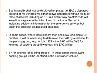  But this prefix shall not be displayed on plates, i.e. EACs displayed
on road or rail vehicles will either be two characters without an ‘E’ or
three characters including an ‘E’. In a similar way an APP code will
sometimes appear in the 4th column of the List at Section 4
indicating additional information for the emergency services but
again this shall not be displayed on plates.
 In some cases, where there is more than one EAC for a single UN
number, it will be necessary to determine the EAC by reference to
the packing group, e.g. for UN 1224 – the EAC will be 3YE for
ketones of packing group II whereas the EAC will be
 3Y for ketones of packing group III. In these cases the relevant
packing groups will be identified in the ‘Substance’ column.
 