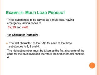 EXAMPLE- MULTI LOAD PRODUCT
Three substances to be carried as a multi-load, having
emergency action codes of
3Y, 2S and 4WE
1st Character (number)
 The first character of the EAC for each of the three
substances is 3, 2 and 4.
The highest number must be taken as the first character of the
code for the multi-load and therefore the first character shall be
4
 