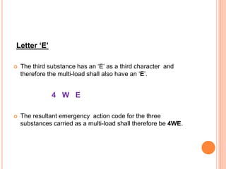Letter ‘E’
 The third substance has an ‘E’ as a third character and
therefore the multi-load shall also have an ‘E’.
4 W E
 The resultant emergency action code for the three
substances carried as a multi-load shall therefore be 4WE.
 