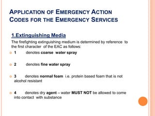 APPLICATION OF EMERGENCY ACTION
CODES FOR THE EMERGENCY SERVICES
1.Extinguishing Media
The firefighting extinguishing medium is determined by reference to
the first character of the EAC as follows:
 1 denotes coarse water spray
 2 denotes fine water spray
 3 denotes normal foam i.e. protein based foam that is not
alcohol resistant
 4 denotes dry agent – water MUST NOT be allowed to come
into contact with substance
 