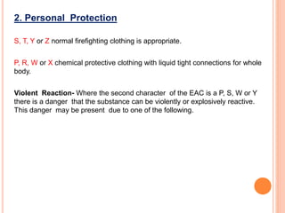 2. Personal Protection
S, T, Y or Z normal firefighting clothing is appropriate.
P, R, W or X chemical protective clothing with liquid tight connections for whole
body.
Violent Reaction- Where the second character of the EAC is a P, S, W or Y
there is a danger that the substance can be violently or explosively reactive.
This danger may be present due to one of the following.
 