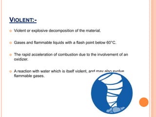 VIOLENT:-
 Violent or explosive decomposition of the material.
 Gases and flammable liquids with a flash point below 60°C.
 The rapid acceleration of combustion due to the involvement of an
oxidizer.
 A reaction with water which is itself violent, and may also evolve
flammable gases.
 