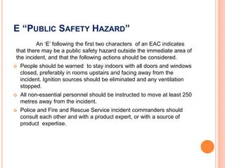 E “PUBLIC SAFETY HAZARD”
An ‘E’ following the first two characters of an EAC indicates
that there may be a public safety hazard outside the immediate area of
the incident, and that the following actions should be considered.
 People should be warned to stay indoors with all doors and windows
closed, preferably in rooms upstairs and facing away from the
incident. Ignition sources should be eliminated and any ventilation
stopped.
 All non-essential personnel should be instructed to move at least 250
metres away from the incident.
 Police and Fire and Rescue Service incident commanders should
consult each other and with a product expert, or with a source of
product expertise.
 