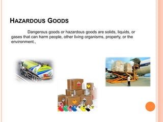 HAZARDOUS GOODS
Dangerous goods or hazardous goods are solids, liquids, or
gases that can harm people, other living organisms, property, or the
environment.,
 
