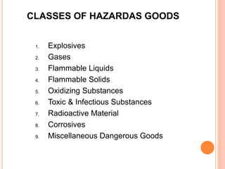 CLASSES OF HAZARDAS GOODS
1. Explosives
2. Gases
3. Flammable Liquids
4. Flammable Solids
5. Oxidizing Substances
6. Toxic & Infectious Substances
7. Radioactive Material
8. Corrosives
9. Miscellaneous Dangerous Goods
 