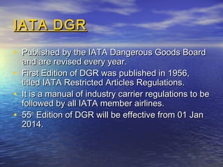 IATA DGRIATA DGR
• Published by the IATA Dangerous Goods BoardPublished by the IATA Dangerous Goods Board
and are revised every year.and are revised every year.
• First Edition of DGR was published in 1956,First Edition of DGR was published in 1956,
titled IATA Restricted Articles Regulations.titled IATA Restricted Articles Regulations.
• It is a manual of industry carrier regulations to beIt is a manual of industry carrier regulations to be
followed by all IATA member airlines.followed by all IATA member airlines.
• 5555thth
Edition of DGR will be effective from 01 JanEdition of DGR will be effective from 01 Jan
2014.2014.
 