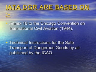 IATA DGR ARE BASED ONIATA DGR ARE BASED ON
:-:-
• Annex 18 to the Chicago Convention onAnnex 18 to the Chicago Convention on
International Civil Aviation (1944).International Civil Aviation (1944).
• Technical Instructions for the SafeTechnical Instructions for the Safe
Transport of Dangerous Goods by airTransport of Dangerous Goods by air
published by the ICAO.published by the ICAO.
 