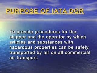 PURPOSE OF IATA DGRPURPOSE OF IATA DGR
To provide procedures for theTo provide procedures for the
shipper and the operator by whichshipper and the operator by which
articles and substances witharticles and substances with
hazardous properties can be safelyhazardous properties can be safely
transported by air on all commercialtransported by air on all commercial
air transport.air transport.
 