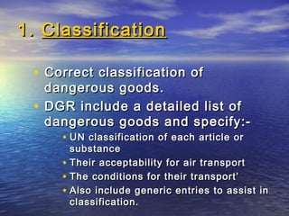 1.1. ClassificationClassification
• Correct classification ofCorrect classification of
dangerous goods.dangerous goods.
• DGR include a detailed list ofDGR include a detailed list of
dangerous goods and specify:-dangerous goods and specify:-
• UN classification of each article orUN classification of each article or
substancesubstance
• Their acceptability for air transportTheir acceptability for air transport
• The conditions for their transport’The conditions for their transport’
• Also include generic entries to assist inAlso include generic entries to assist in
classification.classification.
 