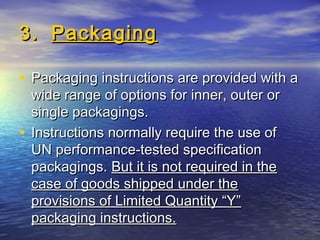3.3. PackagingPackaging
• Packaging instructions are provided with aPackaging instructions are provided with a
wide range of options for inner, outer orwide range of options for inner, outer or
single packagings.single packagings.
• Instructions normally require the use ofInstructions normally require the use of
UN performance-tested specificationUN performance-tested specification
packagings.packagings. But it is not required in theBut it is not required in the
case of goods shipped under thecase of goods shipped under the
provisions of Limited Quantity “Y”provisions of Limited Quantity “Y”
packaging instructions.packaging instructions.
 