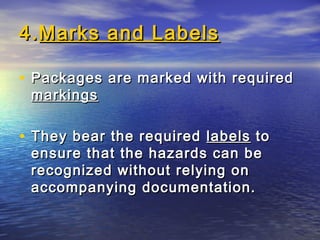 4.4.Marks and LabelsMarks and Labels
• Packages are marked with requiredPackages are marked with required
markingsmarkings
• They bear the requiredThey bear the required labelslabels toto
ensure that the hazards can beensure that the hazards can be
recognized without relying onrecognized without relying on
accompanying documentation.accompanying documentation.
 