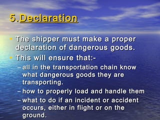 5.5.DeclarationDeclaration
• The shipper must make a properThe shipper must make a proper
declaration of dangerous goods.declaration of dangerous goods.
• This will ensure that:-This will ensure that:-
– all in the transportation chain knowall in the transportation chain know
what dangerous goods they arewhat dangerous goods they are
transporting.transporting.
– how to properly load and handle themhow to properly load and handle them
– what to do if an incident or accidentwhat to do if an incident or accident
occurs, either in flight or on theoccurs, either in flight or on the
ground.ground.
 