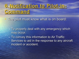 6.6.Notification to Pilot-in-Notification to Pilot-in-
CommandCommand
• The pilot must know what is on board:The pilot must know what is on board:
– To properly deal with any emergency whichTo properly deal with any emergency which
may occur.may occur.
– To convey this information to Air TrafficTo convey this information to Air Traffic
Services to aid in the response to any aircraftServices to aid in the response to any aircraft
incident or accident.incident or accident.
 
