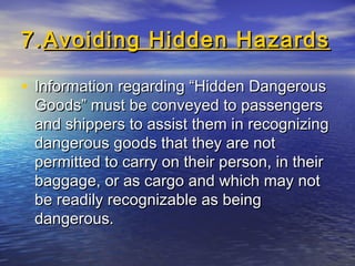 7.7.Avoiding Hidden HazardsAvoiding Hidden Hazards
• Information regarding “Hidden DangerousInformation regarding “Hidden Dangerous
Goods” must be conveyed to passengersGoods” must be conveyed to passengers
and shippers to assist them in recognizingand shippers to assist them in recognizing
dangerous goods that they are notdangerous goods that they are not
permitted to carry on their person, in theirpermitted to carry on their person, in their
baggage, or as cargo and which may notbaggage, or as cargo and which may not
be readily recognizable as beingbe readily recognizable as being
dangerous.dangerous.
 