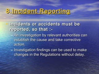 8.8.Incident ReportingIncident Reporting
• Incidents or accidents must beIncidents or accidents must be
reported, so that :-reported, so that :-
– An investigation by relevant authorities canAn investigation by relevant authorities can
establish the cause and take correctiveestablish the cause and take corrective
action.action.
– Investigation findings can be used to makeInvestigation findings can be used to make
changes in the Regulations without delay.changes in the Regulations without delay.
 