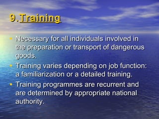 9.9.TrainingTraining
• Necessary for all individuals involved inNecessary for all individuals involved in
the preparation or transport of dangerousthe preparation or transport of dangerous
goods.goods.
• Training varies depending on job function:Training varies depending on job function:
a familiarization or a detailed training.a familiarization or a detailed training.
• Training programmes are recurrent andTraining programmes are recurrent and
are determined by appropriate nationalare determined by appropriate national
authority.authority.
 