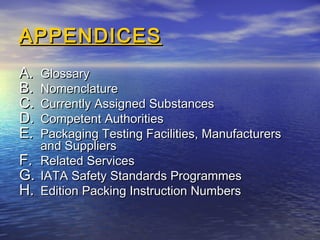 APPENDICESAPPENDICES
A.A. GlossaryGlossary
B.B. NomenclatureNomenclature
C.C. Currently Assigned SubstancesCurrently Assigned Substances
D.D. Competent AuthoritiesCompetent Authorities
E.E. Packaging Testing Facilities, ManufacturersPackaging Testing Facilities, Manufacturers
and Suppliersand Suppliers
F.F. Related ServicesRelated Services
G.G. IATA Safety Standards ProgrammesIATA Safety Standards Programmes
H.H. Edition Packing Instruction NumbersEdition Packing Instruction Numbers
 