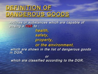 DEFINITION OFDEFINITION OF
DANGEROUS GOODSDANGEROUS GOODS
Articles or substances which are capable ofArticles or substances which are capable of
posing aposing a riskrisk to :to :
health,health,
safety,safety,
property,property,
or the environmentor the environment,,
which are shown in the list of dangerous goodswhich are shown in the list of dangerous goods
in DGR,in DGR,
oror
which are classified according to the DGR.which are classified according to the DGR.
 