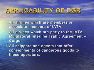 APPLICABILITY OF DGRAPPLICABILITY OF DGR
• All airlines which are members orAll airlines which are members or
associate members of IATA.associate members of IATA.
• All airlines which are party to the IATAAll airlines which are party to the IATA
Multilateral Interline Traffic Agreement –Multilateral Interline Traffic Agreement –
CargoCargo
• All shippers and agents that offerAll shippers and agents that offer
consignments of dangerous goods toconsignments of dangerous goods to
these operators.these operators.
 