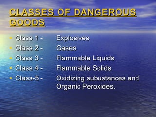CLASSES OF DANGEROUSCLASSES OF DANGEROUS
GOODSGOODS
• Class 1Class 1 -- ExplosivesExplosives
• Class 2Class 2 -- GasesGases
• Class 3Class 3 -- Flammable LiquidsFlammable Liquids
• Class 4Class 4 -- Flammable SolidsFlammable Solids
• Class-5Class-5 -- Oxidizing subustances andOxidizing subustances and
Organic Peroxides.Organic Peroxides.
 