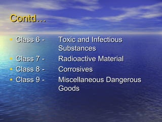 Contd…Contd…
• Class 6Class 6 -- Toxic and InfectiousToxic and Infectious
SubstancesSubstances
• Class 7Class 7 -- Radioactive MaterialRadioactive Material
• Class 8Class 8 -- CorrosivesCorrosives
• Class 9Class 9 -- Miscellaneous DangerousMiscellaneous Dangerous
GoodsGoods
 