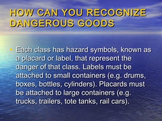 HOW CAN YOU RECOGNIZEHOW CAN YOU RECOGNIZE
DANGEROUS GOODSDANGEROUS GOODS
• Each class has hazard symbols, known asEach class has hazard symbols, known as
a placard or label, that represent thea placard or label, that represent the
danger of that class. Labels must bedanger of that class. Labels must be
attached to small containers (e.g. drums,attached to small containers (e.g. drums,
boxes, bottles, cylinders). Placards mustboxes, bottles, cylinders). Placards must
be attached to large containers (e.g.be attached to large containers (e.g.
trucks, trailers, tote tanks, rail cars).trucks, trailers, tote tanks, rail cars).
 