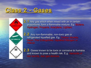 Class 2 - GasesClass 2 - Gases
2.12.1 Any gas which when mixed with air in certainAny gas which when mixed with air in certain
proportions, form a flammable mixture. Eg.proportions, form a flammable mixture. Eg. Butane,Butane,
Hydrogen, Propane, Acetylene, LightersHydrogen, Propane, Acetylene, Lighters
2.22.2 Any non-flammable, non-toxic gas orAny non-flammable, non-toxic gas or
refrigerated liquefied gas. Eg.refrigerated liquefied gas. Eg. Carbon dioxide,Carbon dioxide,
Neon, Fire Extinguisher, liquefied Nitrogen orNeon, Fire Extinguisher, liquefied Nitrogen or
HeliumHelium
2.32.3 Gases known to be toxix or corrosive to humansGases known to be toxix or corrosive to humans
and known to pose a health risk. E.g.and known to pose a health risk. E.g. Aerosols ofAerosols of
low toxicity, tear gas deviceslow toxicity, tear gas devices..
 